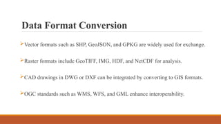 Data Format Conversion
Vector formats such as SHP, GeoJSON, and GPKG are widely used for exchange.
Raster formats include GeoTIFF, IMG, HDF, and NetCDF for analysis.
CAD drawings in DWG or DXF can be integrated by converting to GIS formats.
OGC standards such as WMS, WFS, and GML enhance interoperability.
 