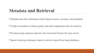 Metadata and Retrieval
Metadata provides information about dataset source, accuracy, and standards.
It helps researchers evaluate quality and select appropriate data for analysis.
Pre-processing organizes datasets into structured formats for easy access.
Spatial indexing techniques improve retrieval speed from large databases.
 
