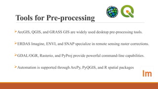 Tools for Pre-processing
ArcGIS, QGIS, and GRASS GIS are widely used desktop pre-processing tools.
ERDAS Imagine, ENVI, and SNAP specialize in remote sensing raster corrections.
GDAL/OGR, Rasterio, and PyProj provide powerful command-line capabilities.
Automation is supported through ArcPy, PyQGIS, and R spatial packages
 