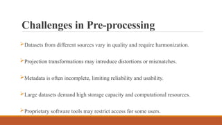 Challenges in Pre-processing
Datasets from different sources vary in quality and require harmonization.
Projection transformations may introduce distortions or mismatches.
Metadata is often incomplete, limiting reliability and usability.
Large datasets demand high storage capacity and computational resources.
Proprietary software tools may restrict access for some users.
 