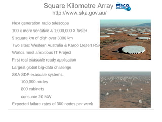 • Next generation radio telescope
• 100 x more sensitive & 1,000,000 X faster
• 5 square km of dish over 3000 km
• Two sites: Western Australia & Karoo Desert RSA
• Worlds most ambitious IT Project
• First real exascale ready application
• Largest global big-data challenge
• SKA SDP exascale systems:
• 100,000 nodes
• 800 cabinets
• consume 20 MW
• Expected failure rates of 300 nodes per week
Square Kilometre Array
http://www.ska.gov.au/
 