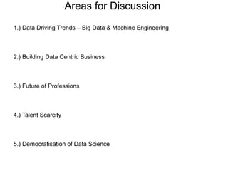 Areas for Discussion
1.) Data Driving Trends – Big Data & Machine Engineering
2.) Building Data Centric Business
3.) Future of Professions
4.) Talent Scarcity
5.) Democratisation of Data Science
 