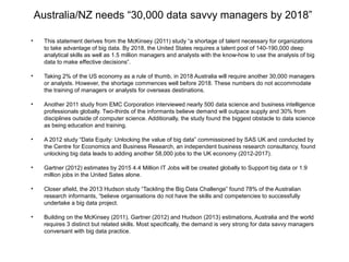 Australia/NZ needs “30,000 data savvy managers by 2018”
• This statement derives from the McKinsey (2011) study “a shortage of talent necessary for organizations
to take advantage of big data. By 2018, the United States requires a talent pool of 140-190,000 deep
analytical skills as well as 1.5 million managers and analysts with the know-how to use the analysis of big
data to make effective decisions”.
• Taking 2% of the US economy as a rule of thumb, in 2018 Australia will require another 30,000 managers
or analysts. However, the shortage commences well before 2018. These numbers do not accommodate
the training of managers or analysts for overseas destinations.
• Another 2011 study from EMC Corporation interviewed nearly 500 data science and business intelligence
professionals globally. Two-thirds of the informants believe demand will outpace supply and 30% from
disciplines outside of computer science. Additionally, the study found the biggest obstacle to data science
as being education and training.
• A 2012 study “Data Equity: Unlocking the value of big data” commissioned by SAS UK and conducted by
the Centre for Economics and Business Research, an independent business research consultancy, found
unlocking big data leads to adding another 58,000 jobs to the UK economy (2012-2017).
• Gartner (2012) estimates by 2015 4.4 Million IT Jobs will be created globally to Support big data or 1.9
million jobs in the United Sates alone.
• Closer afield, the 2013 Hudson study “Tackling the Big Data Challenge” found 78% of the Australian
research informants, “believe organisations do not have the skills and competencies to successfully
undertake a big data project.
• Building on the McKinsey (2011), Gartner (2012) and Hudson (2013) estimations, Australia and the world
requires 3 distinct but related skills. Most specifically, the demand is very strong for data savvy managers
conversant with big data practice.
 