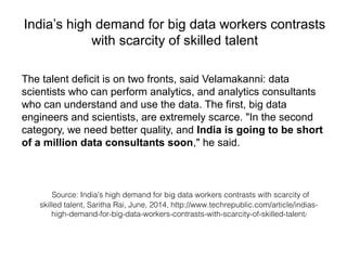 India’s high demand for big data workers contrasts
with scarcity of skilled talent
The talent deficit is on two fronts, said Velamakanni: data
scientists who can perform analytics, and analytics consultants
who can understand and use the data. The first, big data
engineers and scientists, are extremely scarce. "In the second
category, we need better quality, and India is going to be short
of a million data consultants soon," he said.
Source: India's high demand for big data workers contrasts with scarcity of
skilled talent, Saritha Rai, June, 2014, http://www.techrepublic.com/article/indias-
high-demand-for-big-data-workers-contrasts-with-scarcity-of-skilled-talent/
 