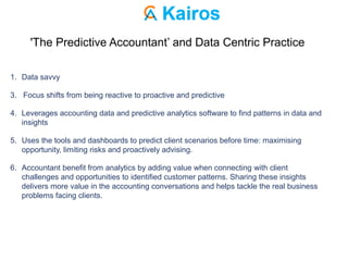 'The Predictive Accountant’ and Data Centric Practice
1. Data savvy
3. Focus shifts from being reactive to proactive and predictive
4. Leverages accounting data and predictive analytics software to find patterns in data and
insights
5. Uses the tools and dashboards to predict client scenarios before time: maximising
opportunity, limiting risks and proactively advising.
6. Accountant benefit from analytics by adding value when connecting with client
challenges and opportunities to identified customer patterns. Sharing these insights
delivers more value in the accounting conversations and helps tackle the real business
problems facing clients.
 