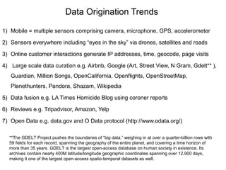 Data Origination Trends
1) Mobile = multiple sensors comprising camera, microphone, GPS, accelerometer
2) Sensors everywhere including “eyes in the sky” via drones, satellites and roads
3) Online customer interactions generate IP addresses, time, geocode, page visits
4) Large scale data curation e.g. Airbnb, Google (Art, Street View, N Gram, Gdelt** ),
Guardian, Million Songs, OpenCalifornia, Openflights, OpenStreetMap,
Planethunters, Pandora, Shazam, Wikipedia
5) Data fusion e.g. LA Times Homicide Blog using coroner reports
6) Reviews e.g. Tripadvisor, Amazon, Yelp
7) Open Data e.g. data.gov and O Data protocol (http://www.odata.org/)
**The GDELT Project pushes the boundaries of “big data,” weighing in at over a quarter-billion rows with
59 fields for each record, spanning the geography of the entire planet, and covering a time horizon of
more than 35 years. GDELT is the largest open-access database on human society in existence. Its
archives contain nearly 400M latitude/longitude geographic coordinates spanning over 12,900 days,
making it one of the largest open-access spatio-temporal datasets as well.
 