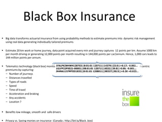 Black Box Insurance
• Big data transforms actuarial insurance from using probability methods to estimate premiums into dynamic risk management
using real data generating individually tailored premiums
• Estimate 20 km work or home journey, data point acquired every min and journey captures 12 points per km. Assume 1000 km
per month driving or generating 12,000 points per month resulting in 144,000 points per car/annum. Hence, 1,000 cars leads to
144 million points per annum.
• Telematics technology (black box) monitor helps assess the driving behavior and prices policy based on true driver centric
premiums by capturing:
– Number of journeys
– Distances travelled
– Types of roads
– Speed
– Time of travel
– Acceleration and braking
– Any accidents
– Location ?
• Benefits low mileage, smooth and safe drivers
• Privacy vs. Saving monies on insurance (Canada ; http://bit.ly/Black_box)
 