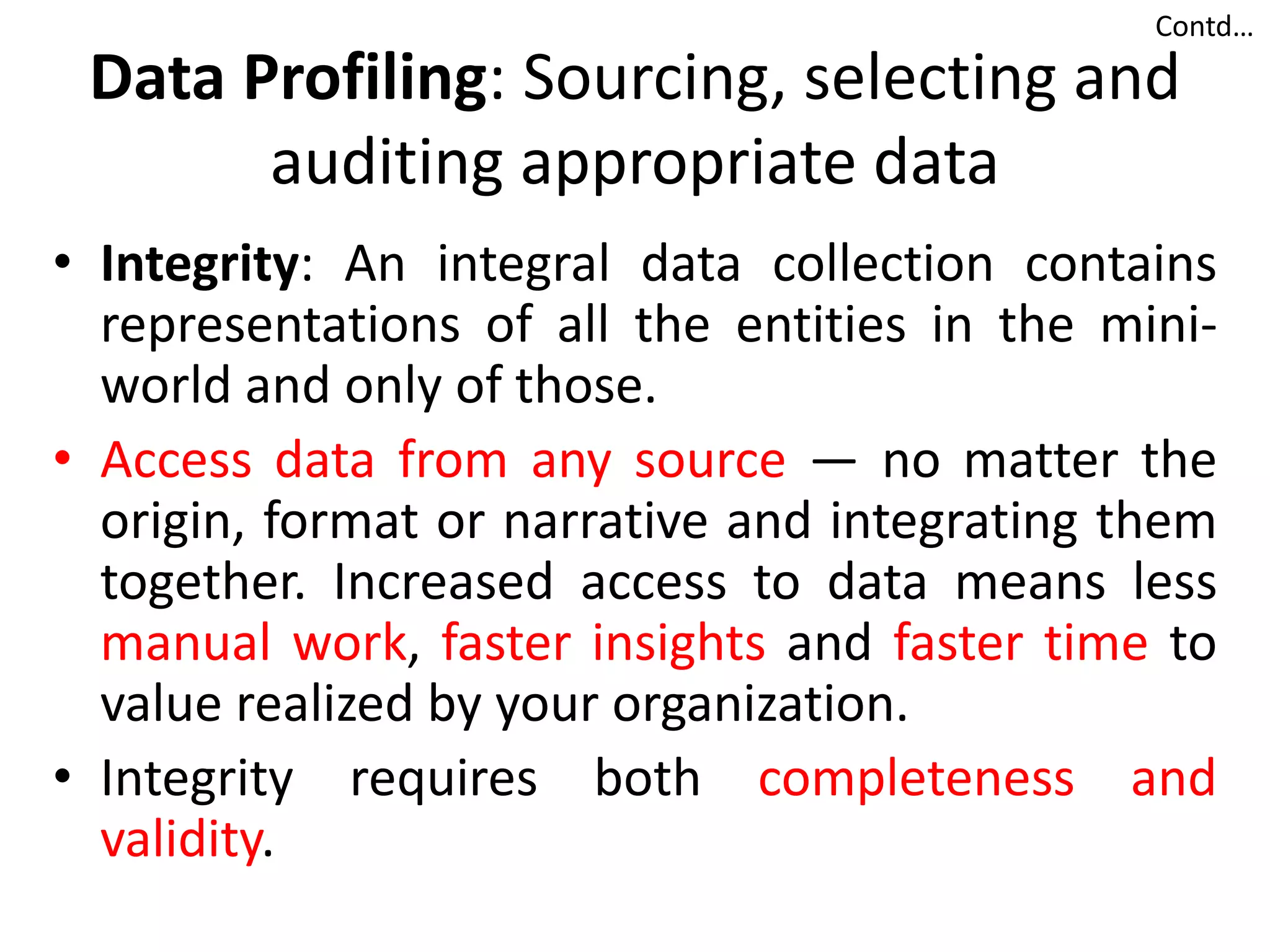 Data Profiling: Sourcing, selecting and
auditing appropriate data
• Integrity: An integral data collection contains
representations of all the entities in the mini-
world and only of those.
• Access data from any source — no matter the
origin, format or narrative and integrating them
together. Increased access to data means less
manual work, faster insights and faster time to
value realized by your organization.
• Integrity requires both completeness and
validity.
Contd…
 
