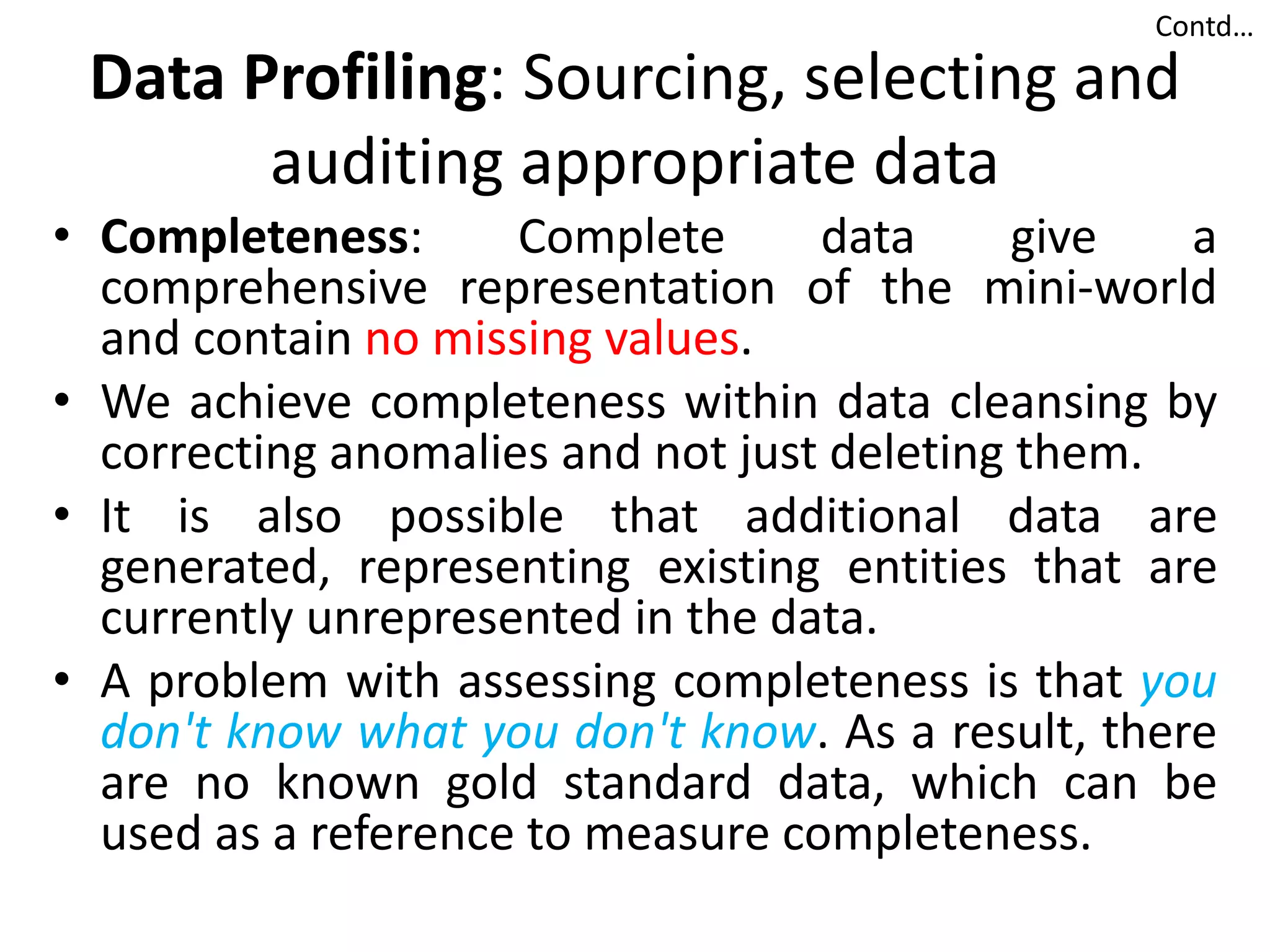 Data Profiling: Sourcing, selecting and
auditing appropriate data
• Completeness: Complete data give a
comprehensive representation of the mini-world
and contain no missing values.
• We achieve completeness within data cleansing by
correcting anomalies and not just deleting them.
• It is also possible that additional data are
generated, representing existing entities that are
currently unrepresented in the data.
• A problem with assessing completeness is that you
don't know what you don't know. As a result, there
are no known gold standard data, which can be
used as a reference to measure completeness.
Contd…
 