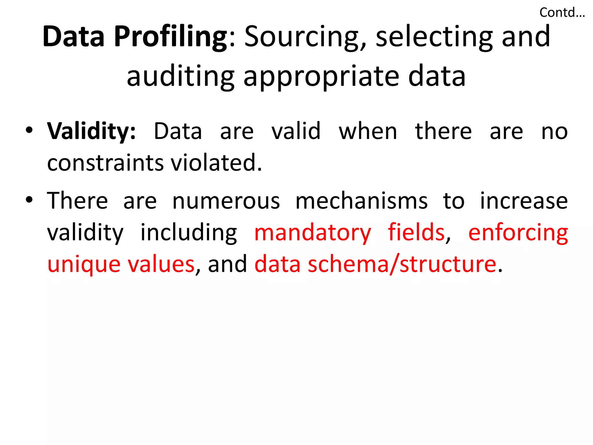 Data Profiling: Sourcing, selecting and
auditing appropriate data
• Validity: Data are valid when there are no
constraints violated.
• There are numerous mechanisms to increase
validity including mandatory fields, enforcing
unique values, and data schema/structure.
Contd…
 
