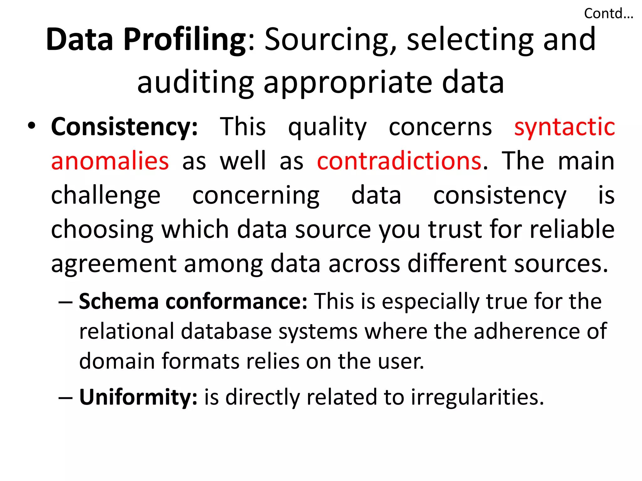 Data Profiling: Sourcing, selecting and
auditing appropriate data
• Consistency: This quality concerns syntactic
anomalies as well as contradictions. The main
challenge concerning data consistency is
choosing which data source you trust for reliable
agreement among data across different sources.
– Schema conformance: This is especially true for the
relational database systems where the adherence of
domain formats relies on the user.
– Uniformity: is directly related to irregularities.
Contd…
 