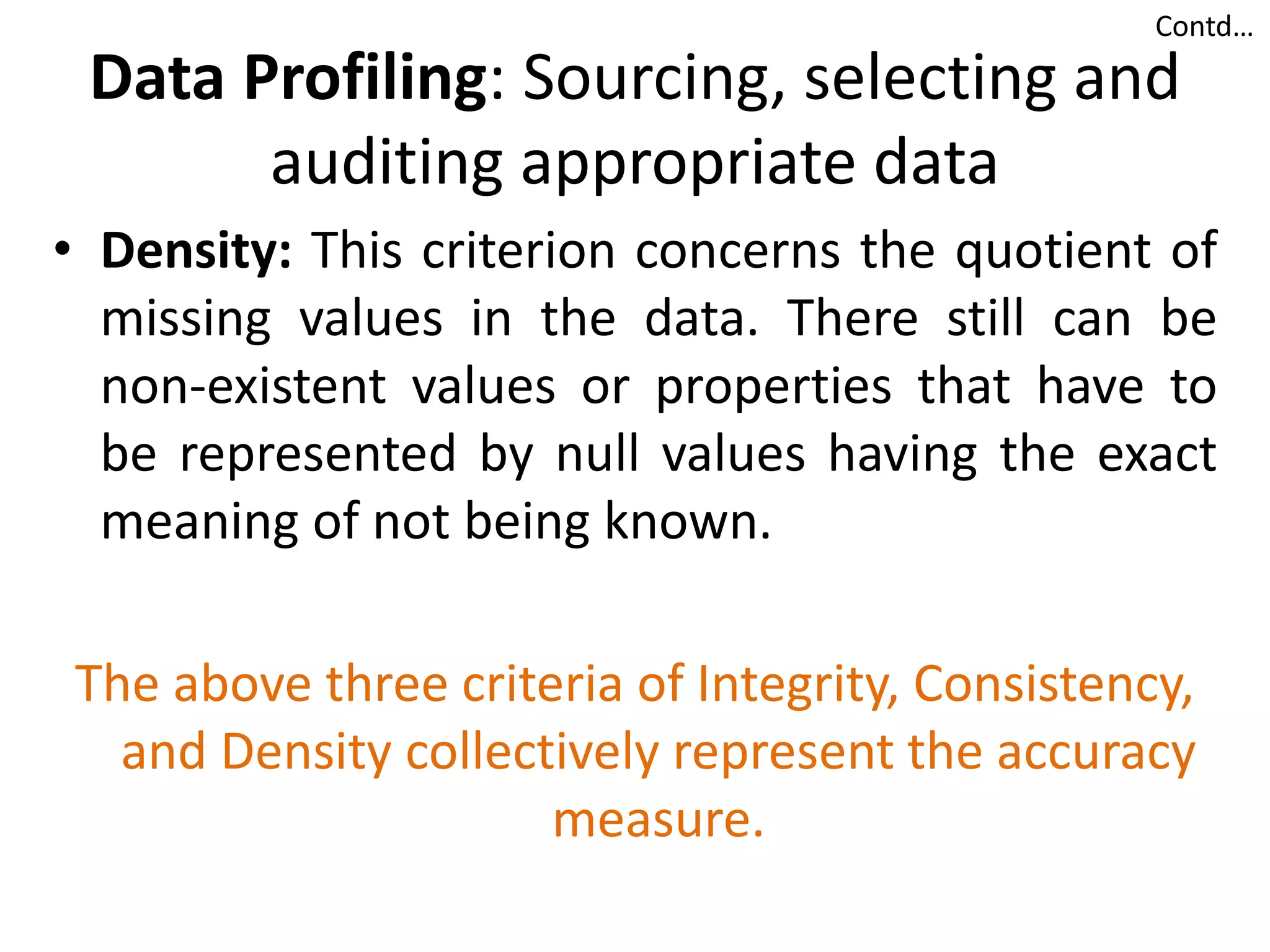 Data Profiling: Sourcing, selecting and
auditing appropriate data
• Density: This criterion concerns the quotient of
missing values in the data. There still can be
non-existent values or properties that have to
be represented by null values having the exact
meaning of not being known.
The above three criteria of Integrity, Consistency,
and Density collectively represent the accuracy
measure.
Contd…
 