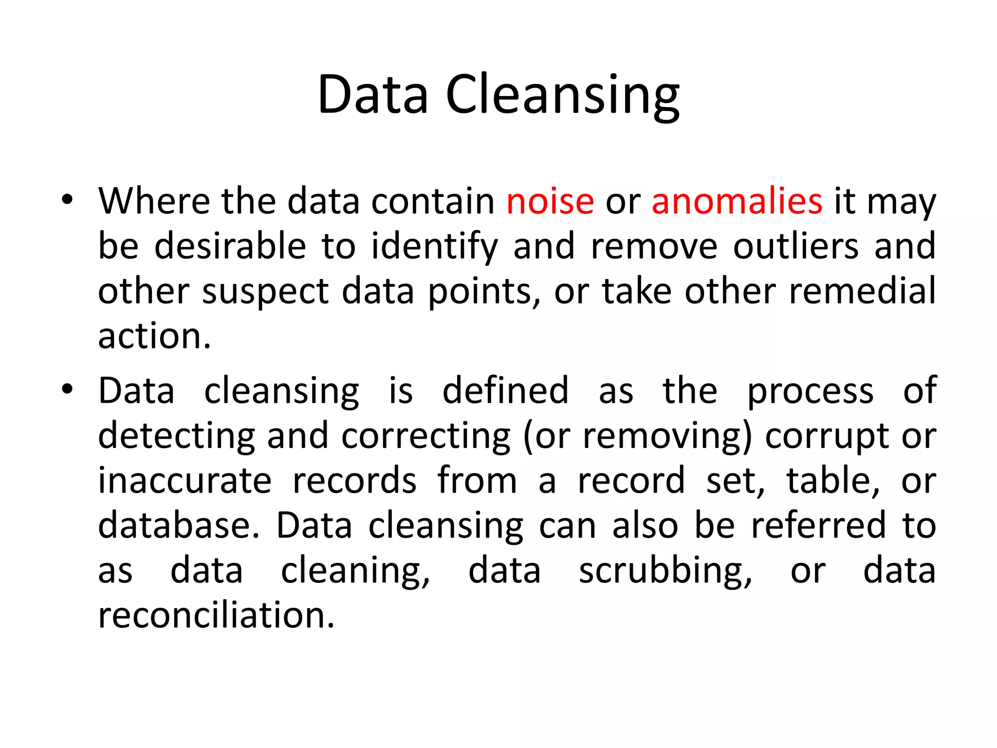 Data Cleansing
• Where the data contain noise or anomalies it may
be desirable to identify and remove outliers and
other suspect data points, or take other remedial
action.
• Data cleansing is defined as the process of
detecting and correcting (or removing) corrupt or
inaccurate records from a record set, table, or
database. Data cleansing can also be referred to
as data cleaning, data scrubbing, or data
reconciliation.
 