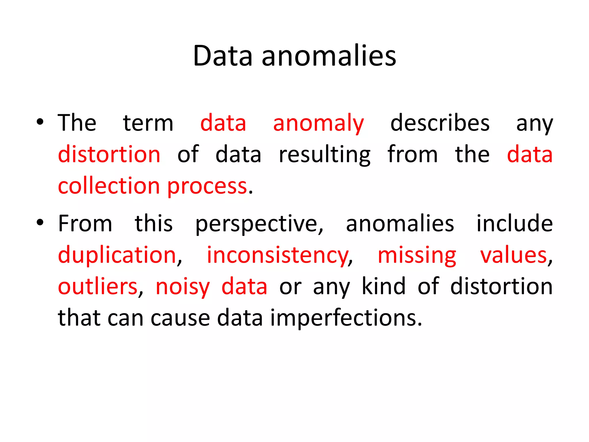 Data anomalies
• The term data anomaly describes any
distortion of data resulting from the data
collection process.
• From this perspective, anomalies include
duplication, inconsistency, missing values,
outliers, noisy data or any kind of distortion
that can cause data imperfections.
 