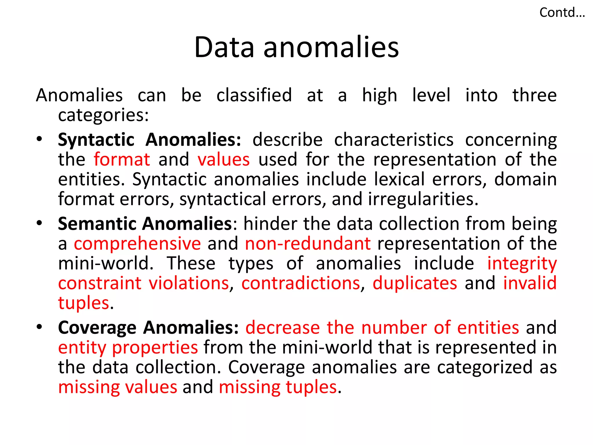 Data anomalies
Anomalies can be classified at a high level into three
categories:
• Syntactic Anomalies: describe characteristics concerning
the format and values used for the representation of the
entities. Syntactic anomalies include lexical errors, domain
format errors, syntactical errors, and irregularities.
• Semantic Anomalies: hinder the data collection from being
a comprehensive and non-redundant representation of the
mini-world. These types of anomalies include integrity
constraint violations, contradictions, duplicates and invalid
tuples.
• Coverage Anomalies: decrease the number of entities and
entity properties from the mini-world that is represented in
the data collection. Coverage anomalies are categorized as
missing values and missing tuples.
Contd…
 