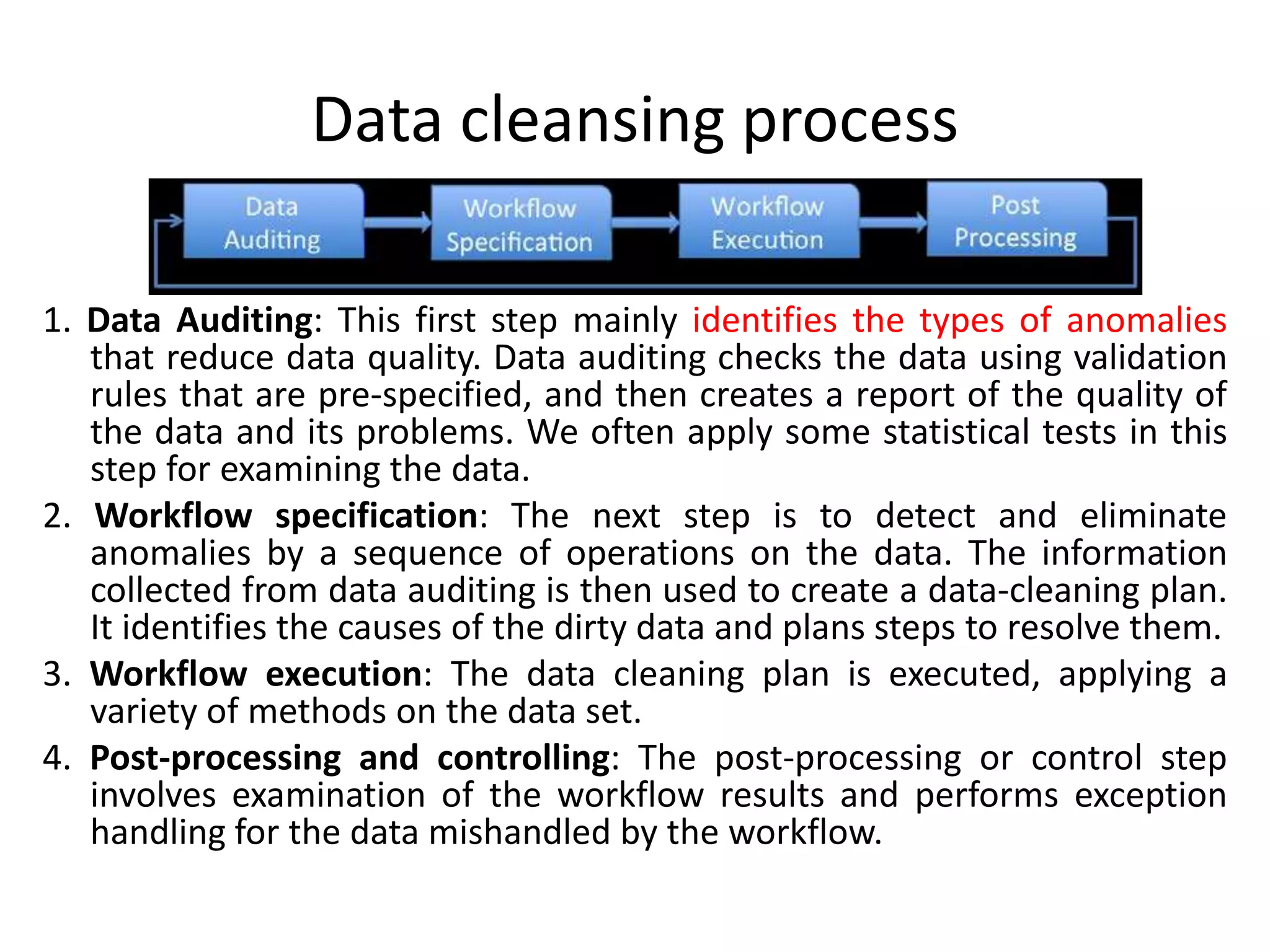 Data cleansing process
1. Data Auditing: This first step mainly identifies the types of anomalies
that reduce data quality. Data auditing checks the data using validation
rules that are pre-specified, and then creates a report of the quality of
the data and its problems. We often apply some statistical tests in this
step for examining the data.
2. Workflow specification: The next step is to detect and eliminate
anomalies by a sequence of operations on the data. The information
collected from data auditing is then used to create a data-cleaning plan.
It identifies the causes of the dirty data and plans steps to resolve them.
3. Workflow execution: The data cleaning plan is executed, applying a
variety of methods on the data set.
4. Post-processing and controlling: The post-processing or control step
involves examination of the workflow results and performs exception
handling for the data mishandled by the workflow.
 