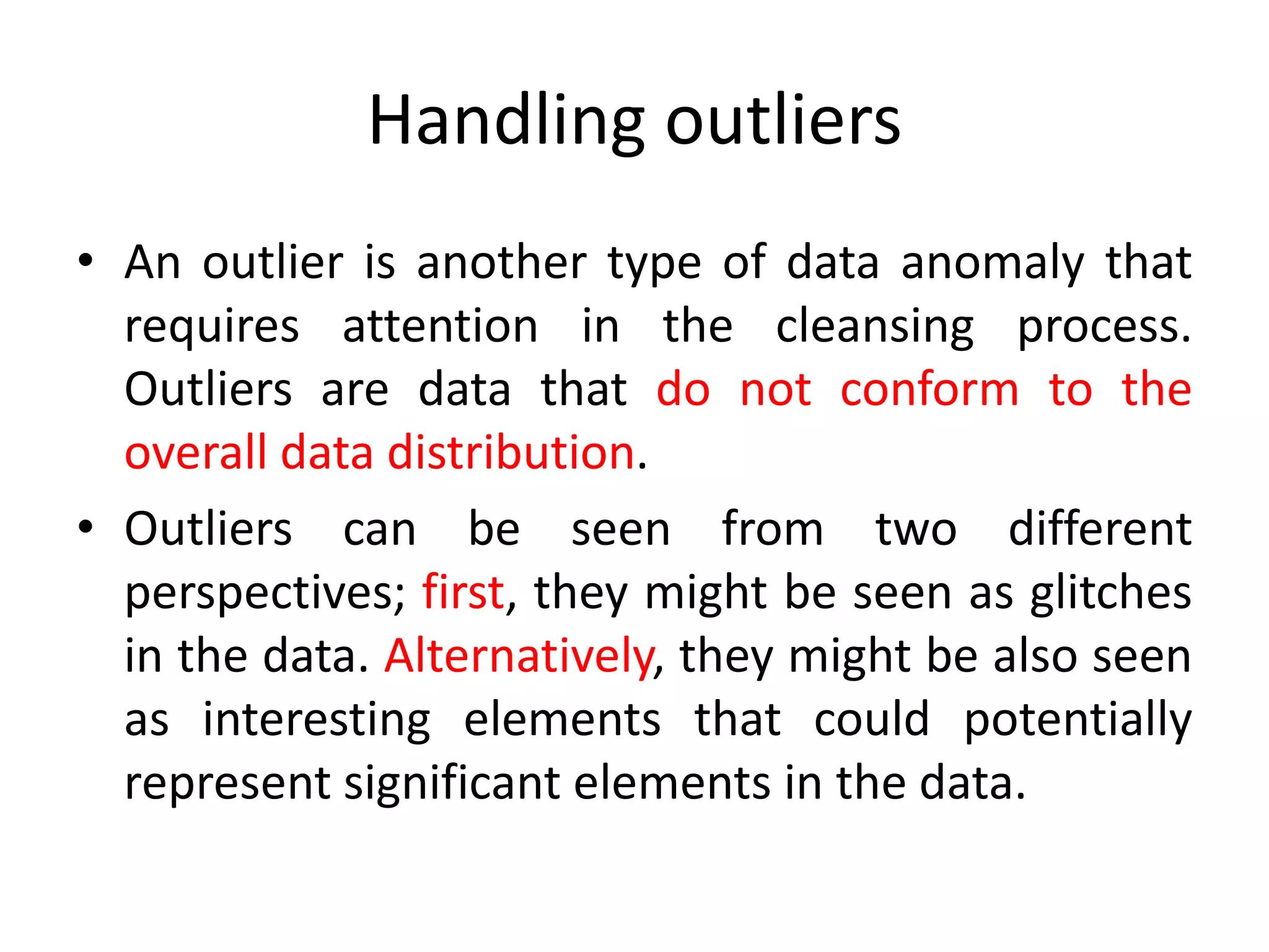 Handling outliers
• An outlier is another type of data anomaly that
requires attention in the cleansing process.
Outliers are data that do not conform to the
overall data distribution.
• Outliers can be seen from two different
perspectives; first, they might be seen as glitches
in the data. Alternatively, they might be also seen
as interesting elements that could potentially
represent significant elements in the data.
 