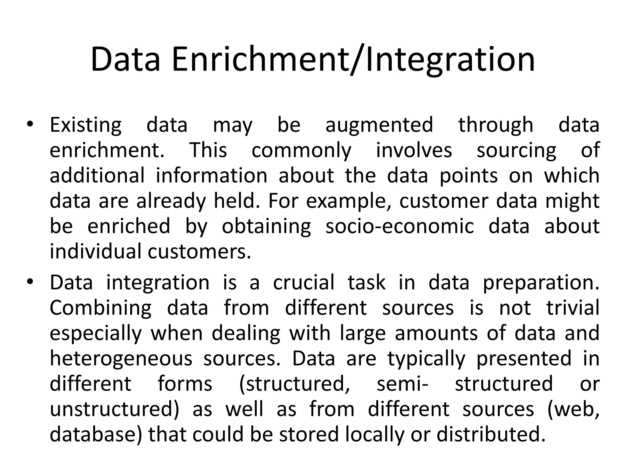 Data Enrichment/Integration
• Existing data may be augmented through data
enrichment. This commonly involves sourcing of
additional information about the data points on which
data are already held. For example, customer data might
be enriched by obtaining socio-economic data about
individual customers.
• Data integration is a crucial task in data preparation.
Combining data from different sources is not trivial
especially when dealing with large amounts of data and
heterogeneous sources. Data are typically presented in
different forms (structured, semi- structured or
unstructured) as well as from different sources (web,
database) that could be stored locally or distributed.
 