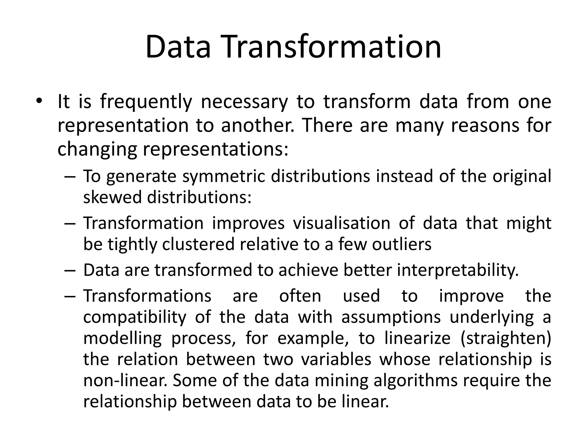 Data Transformation
• It is frequently necessary to transform data from one
representation to another. There are many reasons for
changing representations:
– To generate symmetric distributions instead of the original
skewed distributions:
– Transformation improves visualisation of data that might
be tightly clustered relative to a few outliers
– Data are transformed to achieve better interpretability.
– Transformations are often used to improve the
compatibility of the data with assumptions underlying a
modelling process, for example, to linearize (straighten)
the relation between two variables whose relationship is
non-linear. Some of the data mining algorithms require the
relationship between data to be linear.
 