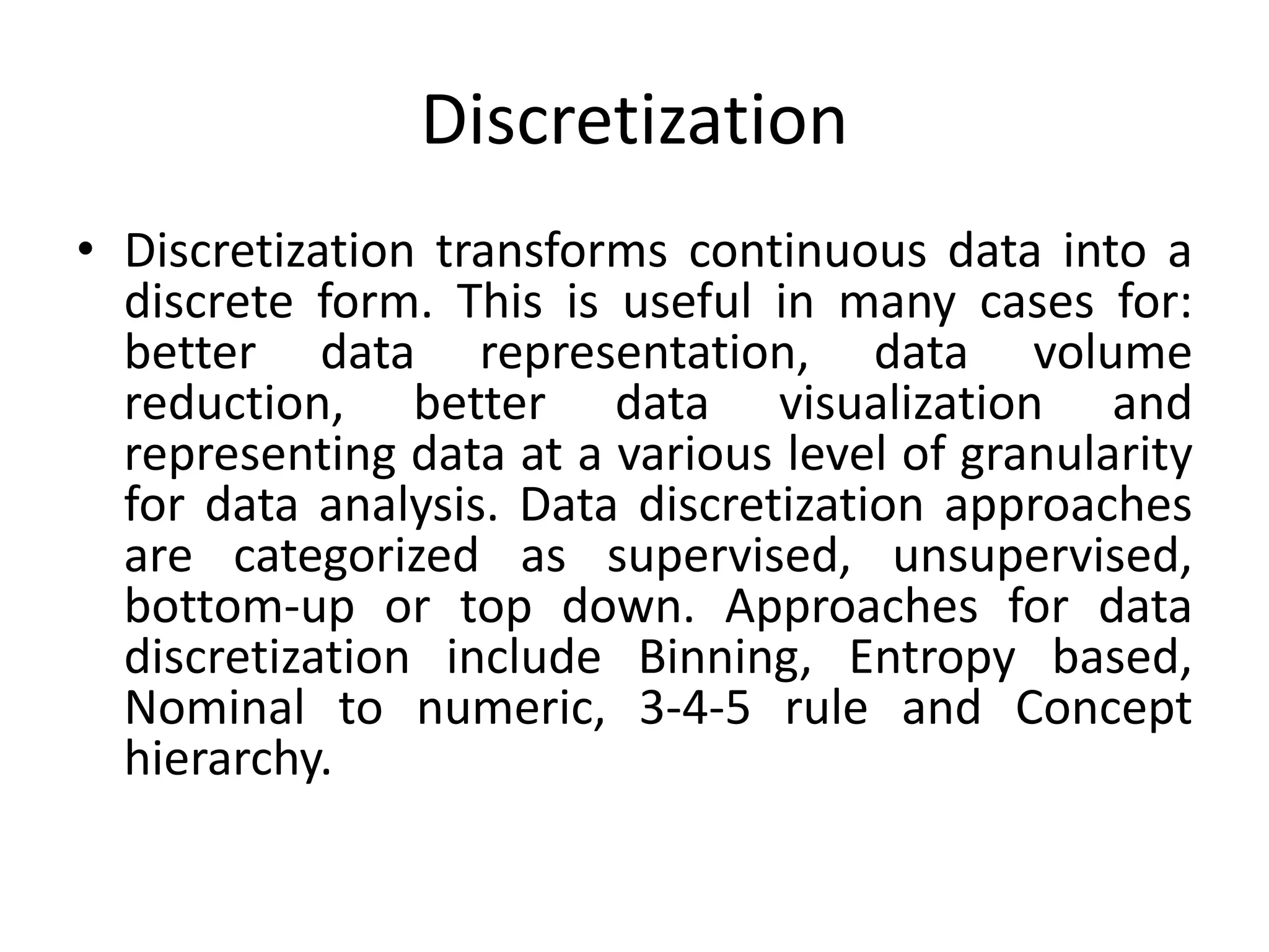 Discretization
• Discretization transforms continuous data into a
discrete form. This is useful in many cases for:
better data representation, data volume
reduction, better data visualization and
representing data at a various level of granularity
for data analysis. Data discretization approaches
are categorized as supervised, unsupervised,
bottom-up or top down. Approaches for data
discretization include Binning, Entropy based,
Nominal to numeric, 3-4-5 rule and Concept
hierarchy.
 