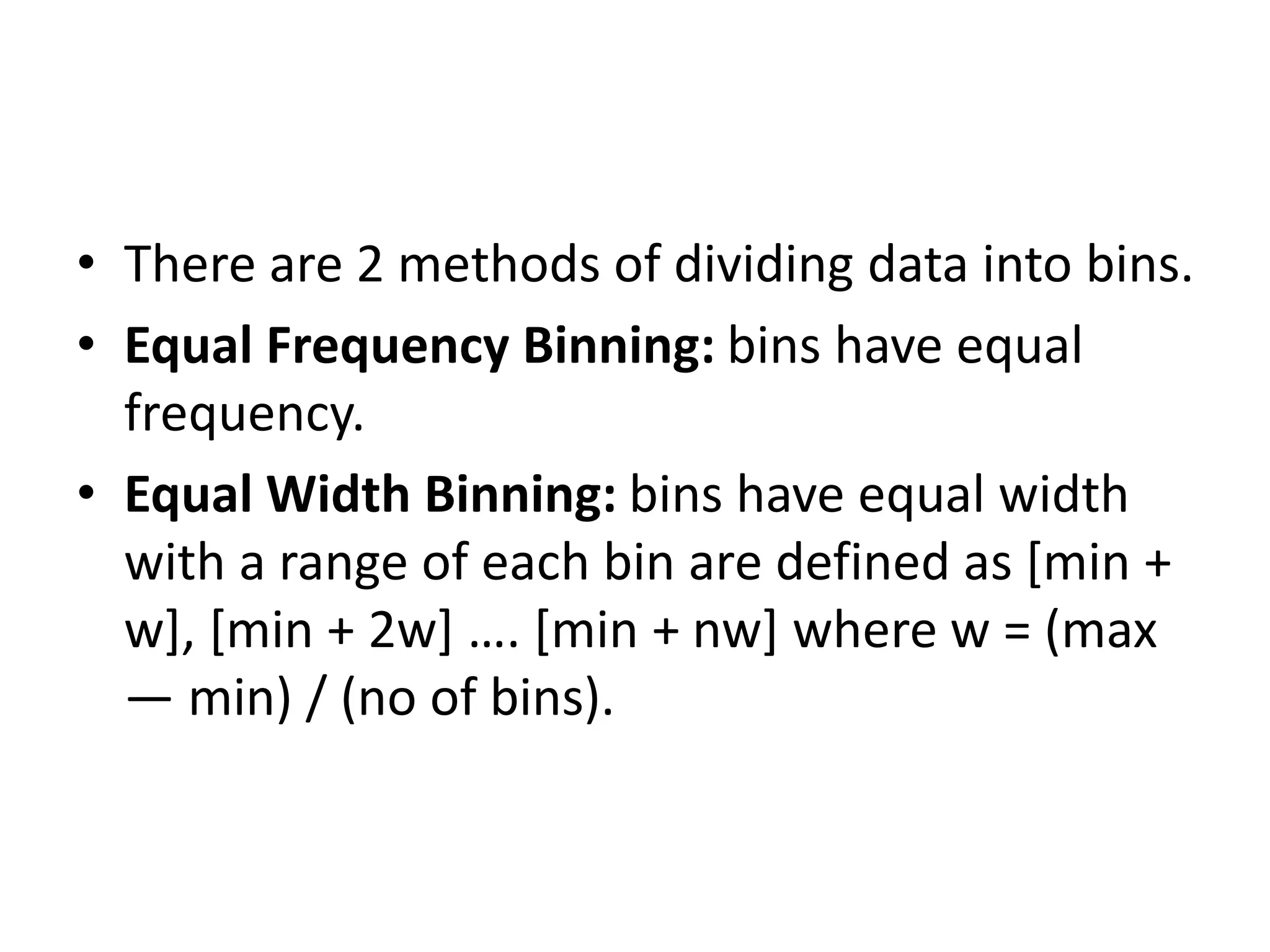 • There are 2 methods of dividing data into bins.
• Equal Frequency Binning: bins have equal
frequency.
• Equal Width Binning: bins have equal width
with a range of each bin are defined as [min +
w], [min + 2w] …. [min + nw] where w = (max
— min) / (no of bins).
 