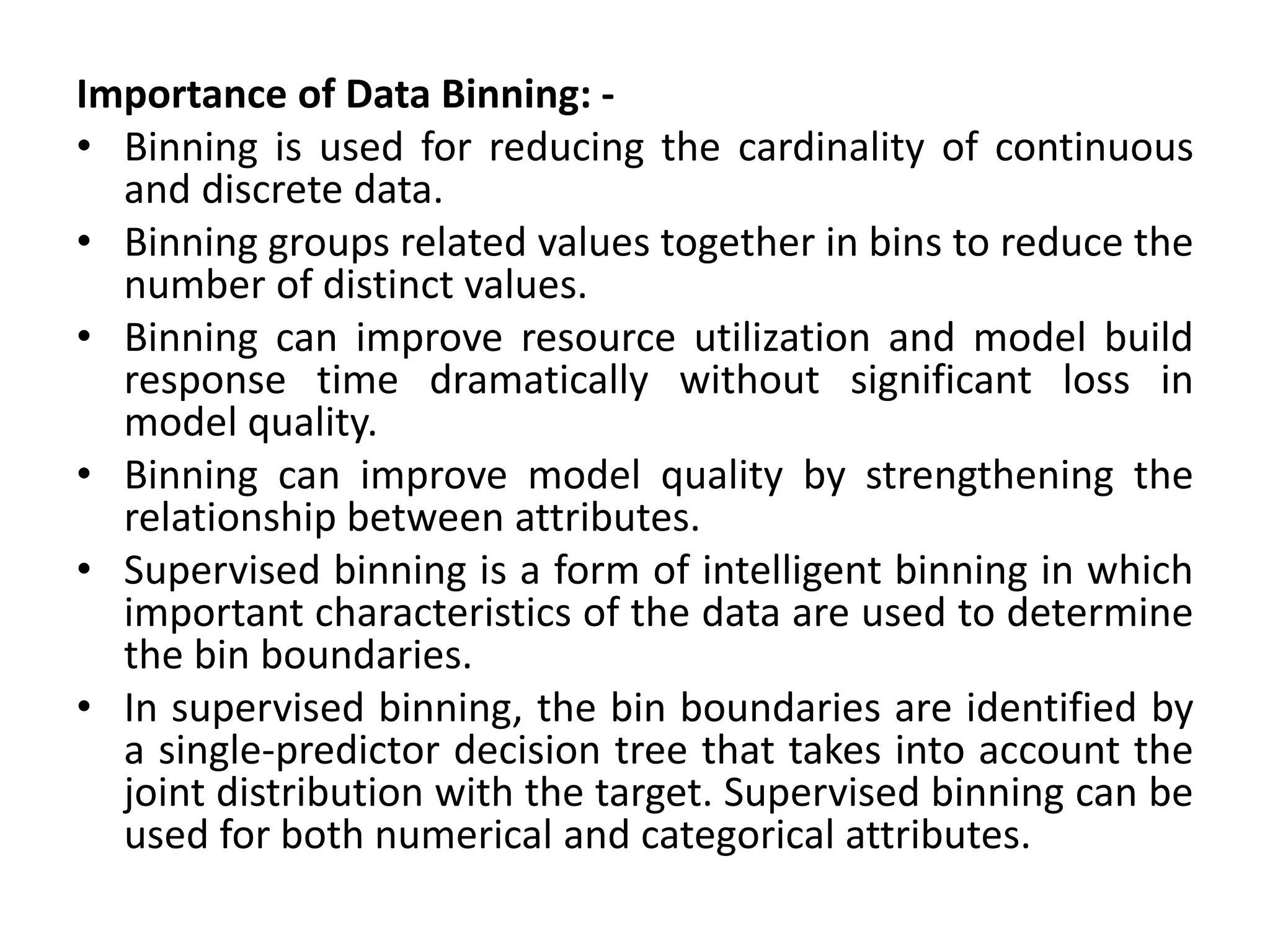 Importance of Data Binning: -
• Binning is used for reducing the cardinality of continuous
and discrete data.
• Binning groups related values together in bins to reduce the
number of distinct values.
• Binning can improve resource utilization and model build
response time dramatically without significant loss in
model quality.
• Binning can improve model quality by strengthening the
relationship between attributes.
• Supervised binning is a form of intelligent binning in which
important characteristics of the data are used to determine
the bin boundaries.
• In supervised binning, the bin boundaries are identified by
a single-predictor decision tree that takes into account the
joint distribution with the target. Supervised binning can be
used for both numerical and categorical attributes.
 