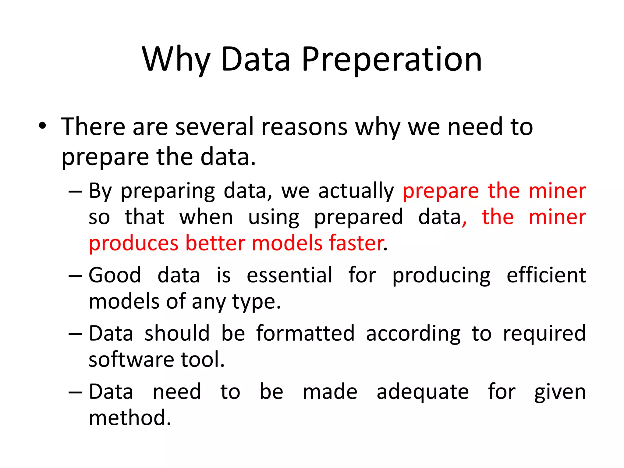 Why Data Preperation
• There are several reasons why we need to
prepare the data.
– By preparing data, we actually prepare the miner
so that when using prepared data, the miner
produces better models faster.
– Good data is essential for producing efficient
models of any type.
– Data should be formatted according to required
software tool.
– Data need to be made adequate for given
method.
 