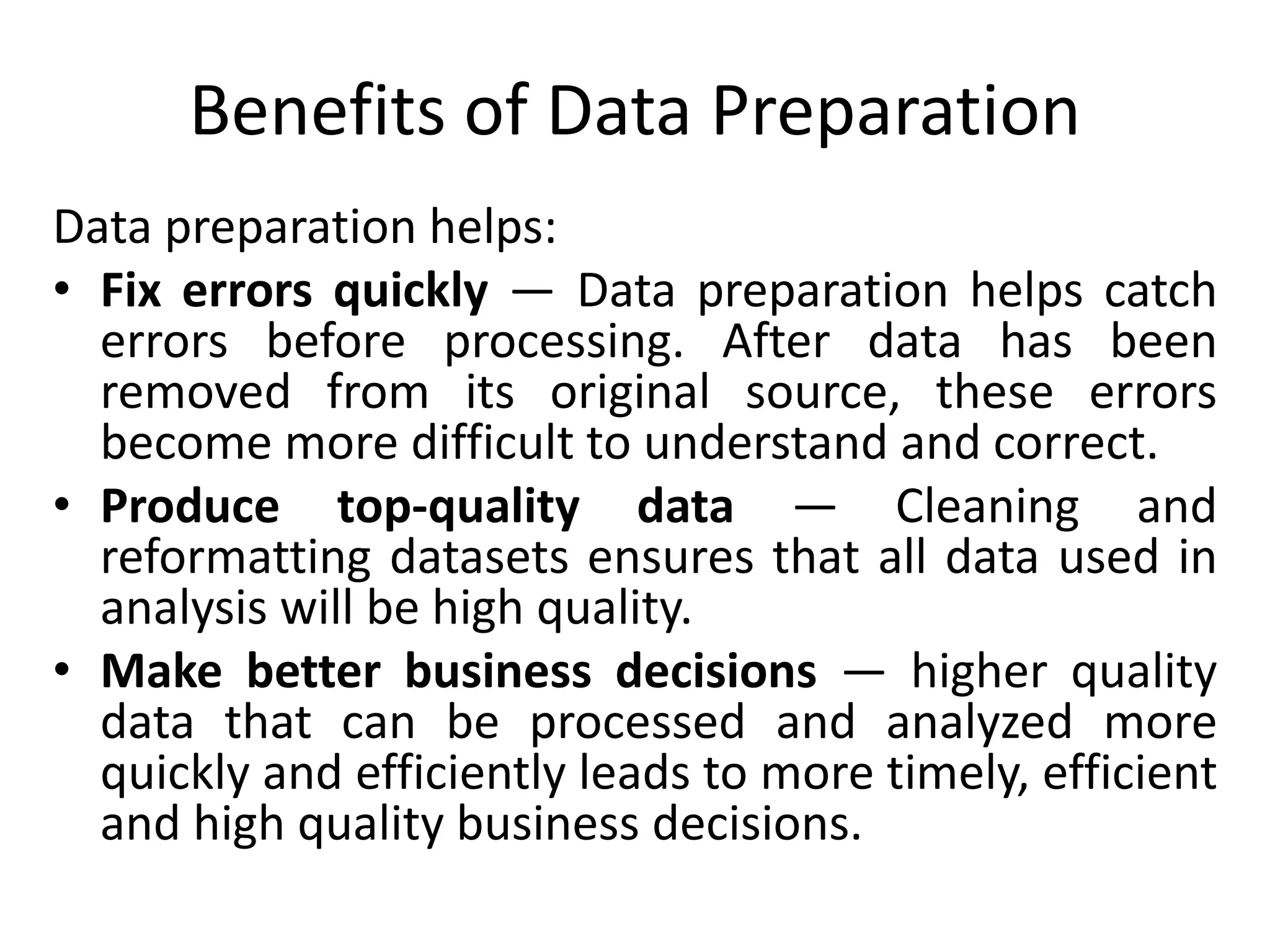 Benefits of Data Preparation
Data preparation helps:
• Fix errors quickly — Data preparation helps catch
errors before processing. After data has been
removed from its original source, these errors
become more difficult to understand and correct.
• Produce top-quality data — Cleaning and
reformatting datasets ensures that all data used in
analysis will be high quality.
• Make better business decisions — higher quality
data that can be processed and analyzed more
quickly and efficiently leads to more timely, efficient
and high quality business decisions.
 