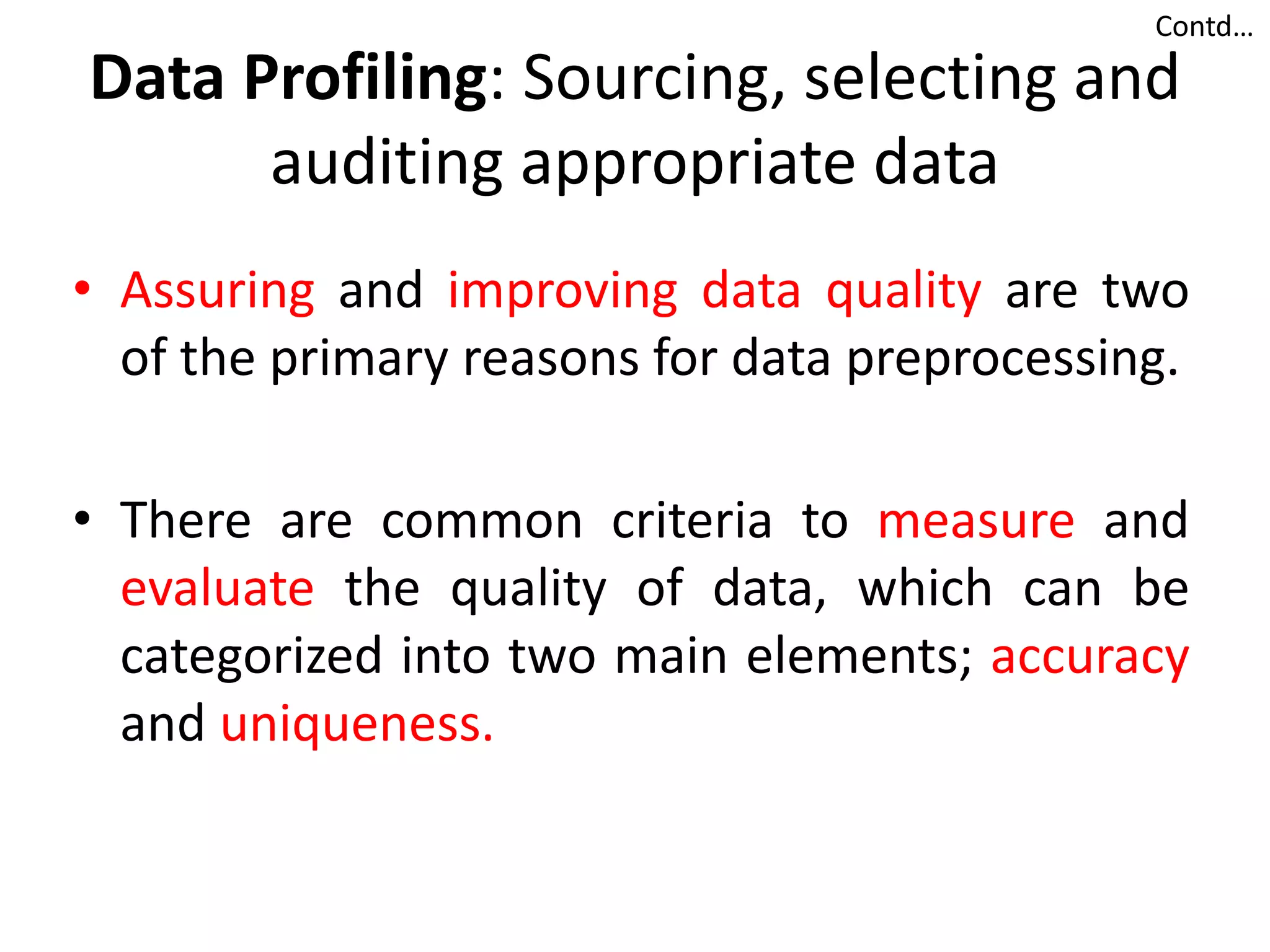Data Profiling: Sourcing, selecting and
auditing appropriate data
• Assuring and improving data quality are two
of the primary reasons for data preprocessing.
• There are common criteria to measure and
evaluate the quality of data, which can be
categorized into two main elements; accuracy
and uniqueness.
Contd…
 