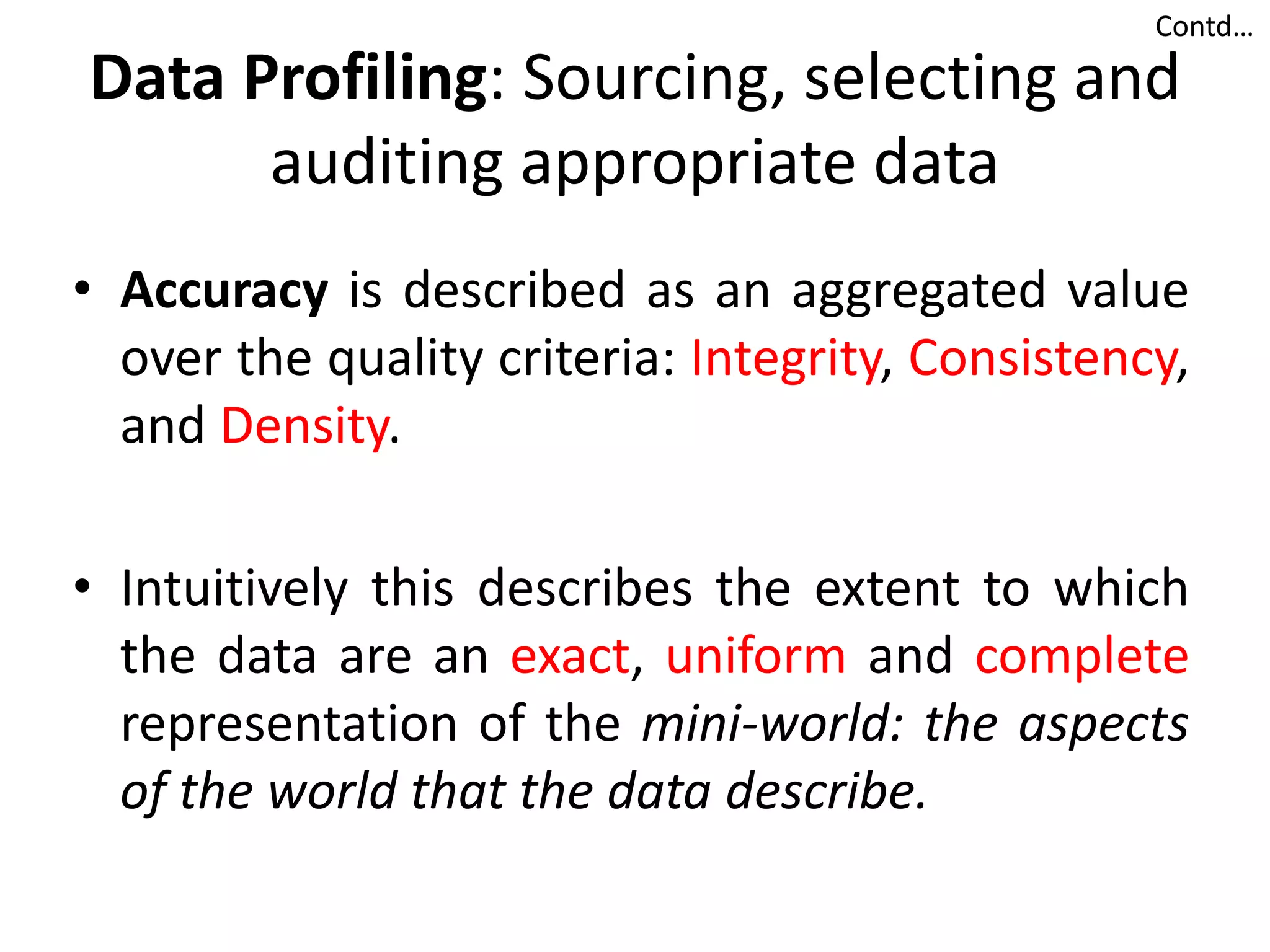 Data Profiling: Sourcing, selecting and
auditing appropriate data
• Accuracy is described as an aggregated value
over the quality criteria: Integrity, Consistency,
and Density.
• Intuitively this describes the extent to which
the data are an exact, uniform and complete
representation of the mini-world: the aspects
of the world that the data describe.
Contd…
 