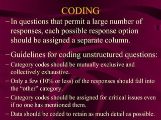12
CODING
–In questions that permit a large number of
responses, each possible response option
should be assigned a separate column.
–Guidelines for coding unstructured questions:
– Category codes should be mutually exclusive and
collectively exhaustive.
– Only a few (10% or less) of the responses should fall into
the “other” category.
– Category codes should be assigned for critical issues even
if no one has mentioned them.
– Data should be coded to retain as much detail as possible.
 