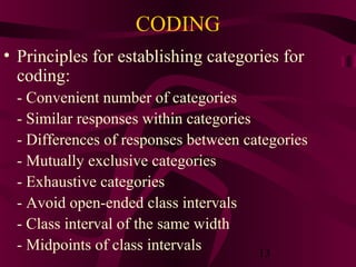 13
CODING
• Principles for establishing categories for
coding:
- Convenient number of categories
- Similar responses within categories
- Differences of responses between categories
- Mutually exclusive categories
- Exhaustive categories
- Avoid open-ended class intervals
- Class interval of the same width
- Midpoints of class intervals
 