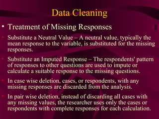 23
Data Cleaning
• Treatment of Missing Responses
• Substitute a Neutral Value – A neutral value, typically the
mean response to the variable, is substituted for the missing
responses.
• Substitute an Imputed Response – The respondents' pattern
of responses to other questions are used to impute or
calculate a suitable response to the missing questions.
• In case wise deletion, cases, or respondents, with any
missing responses are discarded from the analysis.
• In pair wise deletion, instead of discarding all cases with
any missing values, the researcher uses only the cases or
respondents with complete responses for each calculation.
 
