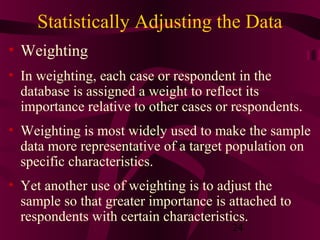 24
Statistically Adjusting the Data
• Weighting
• In weighting, each case or respondent in the
database is assigned a weight to reflect its
importance relative to other cases or respondents.
• Weighting is most widely used to make the sample
data more representative of a target population on
specific characteristics.
• Yet another use of weighting is to adjust the
sample so that greater importance is attached to
respondents with certain characteristics.
 