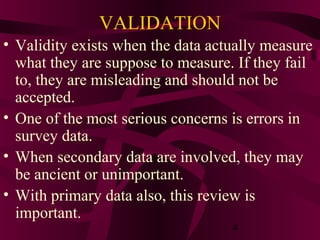 4
VALIDATION
• Validity exists when the data actually measure
what they are suppose to measure. If they fail
to, they are misleading and should not be
accepted.
• One of the most serious concerns is errors in
survey data.
• When secondary data are involved, they may
be ancient or unimportant.
• With primary data also, this review is
important.
 