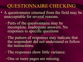 5
QUESTIONNAIRE CHECKING
• A questionnaire returned from the field may be
unacceptable for several reasons.
–Parts of the questionnaire may be
incomplete. Inadequate answers. No
responses to specific questions
–The pattern of responses may indicate that
the respondent did not understand or follow
the instructions.
–The responses show little variance.
–One or more pages are missing.
 