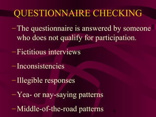 6
QUESTIONNAIRE CHECKING
–The questionnaire is answered by someone
who does not qualify for participation.
–Fictitious interviews
–Inconsistencies
–Illegible responses
–Yea- or nay-saying patterns
–Middle-of-the-road patterns
 