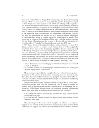 2                                                                 R. Cooley   et al.
ity of tasks such as Web site design, Web server design, and of simply navigating
through a Web site have increased along with this growth. An important input
to these design tasks is the analysis of how a Web site is being used. Usage anal-
ysis includes straightforward statistics, such as page access frequency, as well as
more sophisticated forms of analysis such as nding the common traversal paths
through a Web site. Usage information can be used to restructure a Web site in
order to better serve the needs of users of a site. Long convoluted traversal paths
or low usage of a page with important site information could suggest that the
site links and information are not laid out in an intuitive manner. The design
of a phsysical data layout or caching scheme for a distributed or parallel Web
server can be enhanced by knowledge of how users typically navigate through
the site. Usage information can also be used to directly aide site navigation by
providing a list of popular" destinations from a particular Web page.
    Web Usage Mining is the application of data mining techniques to large Web
data repositories in order to produce results that can be used in the design tasks
mentioned above. Some of the data mining algorithms that are commonly used
in Web Usage Mining are association rule generation, sequential pattern genera-
tion, and clustering. Association Rule mining techniques 1] discover unordered
correlations between items found in a database of transactions. In the context of
Web Usage Mining, a transaction is a group of Web page accesses, with an item
being a single page access. Examples of association rules found from an IBM
analysis of the server log of the O cial 1996 Olympics Web site 7] are:
    { 45% of the visitors who accessed a page about Indoor Volleyball also accessed
      a page on Handball.
    { 59.7% of the visitors who accessed pages about Badminton and Diving also
      accessed a page about Table Tennis.
    The percentages reported in the examples above are referred to as con dence.
Con dence is the number of transactions containing all of the items in a rule,
divided by the number of transactions containing the rule antecedants (the an-
tecedants are Indoor Volleyball for the rst example and Badminton and Diving
for the second example).
    The problem of discovering sequential patterns 17, 26] is that of nding inter-
transaction patterns such that the presence of a set of items is followed by
another item in the time-stamp ordered transaction set. By analyzing this in-
formation, a Web Usage Mining system can determine temporal relationships
among data items such as the following Olympics Web site examples:
    { 9.81% of the site visitors accessed the Atlanta home page followed by the
      Sneakpeek main page.
    { 0.42% of the site visitors accessed the Sports main page followed by the
      Schedules main page.
   The percentages in the second set of examples are referred to as support.
Support is the percent of the transactions that contain a given pattern. Both
con dence and support are commonly used as thresholds in order to limit the
 