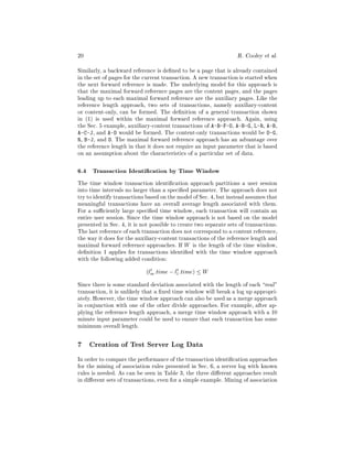 20                                                                 R. Cooley   et al.
Similarly, a backward reference is de ned to be a page that is already contained
in the set of pages for the current transaction. A new transaction is started when
the next forward reference is made. The underlying model for this approach is
that the maximal forward reference pages are the content pages, and the pages
leading up to each maximal forward reference are the auxiliary pages. Like the
reference length approach, two sets of transactions, namely auxiliary-content
or content-only, can be formed. The de nition of a general transaction shown
in (1) is used within the maximal forward reference approach. Again, using
the Sec. 5 example, auxiliary-content transactions of A-B-F-O, A-B-G, L-R, A-B,
A-C-J, and A-D would be formed. The content-only transactions would be O-G,
R, B-J, and D. The maximal forward reference approach has an advantage over
the reference length in that it does not require an input parameter that is based
on an assumption about the characteristics of a particular set of data.

6.4 Transaction Identi cation by Time Window
The time window transaction identi cation approach partitions a user session
into time intervals no larger than a speci ed parameter. The approach does not
try to identify transactions based on the model of Sec. 4, but instead assumes that
meaningful transactions have an overall average length associated with them.
For a su ciently large speci ed time window, each transaction will contain an
entire user session. Since the time window approach is not based on the model
presented in Sec. 4, it is not possible to create two separate sets of transactions.
The last reference of each transaction does not correspond to a content reference,
the way it does for the auxiliary-content transactions of the reference length and
maximal forward reference approaches. If W is the length of the time window,
de nition 1 applies for transactions identi ed with the time window approach
with the following added condition:
                            (lm :time ; l1 :time) W
                              t          t

Since there is some standard deviation associated with the length of each real"
transaction, it is unlikely that a xed time window will break a log up appropri-
ately. However, the time window approach can also be used as a merge approach
in conjunction with one of the other divide approaches. For example, after ap-
plying the reference length approach, a merge time window approach with a 10
minute input parameter could be used to ensure that each transaction has some
minimum overall length.

7 Creation of Test Server Log Data
In order to compare the performance of the transaction identi cation approaches
for the mining of association rules presented in Sec. 6, a server log with known
rules is needed. As can be seen in Table 3, the three di erent approaches result
in di erent sets of transactions, even for a simple example. Mining of association
 