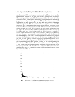 Data Preparation for Mining World Wide Web Browsing Patterns                      21
rules from actual Web server logs also tends to result in di erent lists of rules for
each approach, and even for the same approach with di erent input parameters.
There is no quantitative method for determining which of the results are better
than the others. It was decided to create server logs with generated data for the
purpose of comparing the three approaches. The user browsing behavior model
presented in Sec. 4 is used to create the data. The data generator takes a le
with a description of a Web site as a directed tree or graph and some embedded
association rules. The embedded association rules become the interesting" rules
that are checked for during experiments with di erent transaction identi cation
approaches. The interesting rules in this case are associations that are not born
out by the site structure, which will be identi ed by the site lter discussed in
Sec. 4. For each user", the next log entry is one of three choices, a forward ref-
erence, backward reference, or exit. The probability of each choice is taken from
the input le, and a random number generator is used to make the decision. If
the page reference is going to be a content reference, the time is calculated using
a normal distribution and a mean value for the time spent on a page taken from
the input le. The times for auxiliary hits are calculated using a gamma distri-
bution. The reason for using a gamma distribution for the auxiliary references
and a normal distribution with di erent averages for the content references is
to create an overall distribution that is similar to those seen in real server logs.
A pure exponential distribution does not model the initial steep slope of the
histogram particularly well. Figure 8 shows a histogram of the reference lengths
for a generated data set, which is very similar to the histogram of the real server
log data shown in Fig. 7.

       450


       400


       350


       300


       250


       200


       150


       100


        50


         0
          0         100        200       300        400        500       600


         Fig. 8. Histogram of Generated Data Reference Lengths (seconds)
 