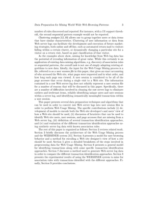 Data Preparation for Mining World Wide Web Browsing Patterns                      3
number of rules discovered and reported. For instance, with a 1% support thresh-
old, the second sequential pattern example would not be reported.
     Clustering analysis 12, 19] allows one to group together users or data items
that have similar characteristics. Clustering of user information or data from
Web server logs can facilitate the development and execution of future market-
ing strategies, both online and o -line, such as automated return mail to visitors
falling within a certain cluster, or dynamically changing a particular site for a
visitor on a return visit, based on past classi cation of that visitor.
     As the examples above show, mining for knowledge from Web log data has
the potential of revealing information of great value. While this certainly is an
application of existing data mining algorithms, e.g. discovery of association rules
or sequential patterns, the overall task is not one of simply adapting existing al-
gorithms to new data. Ideally, the input for the Web Usage Mining process is a
  le, referred to as a user session le in this paper, that gives an exact accounting
of who accessed the Web site, what pages were requested and in what order, and
how long each page was viewed. A user session is considered to be all of the
page accesses that occur during a single visit to a Web site. The information
contained in a raw Web server log does not reliably represent a user session le
for a number of reasons that will be discussed in this paper. Speci cally, there
are a number of di culties involved in cleaning the raw server logs to eliminate
outliers and irrelevant items, reliably identifying unique users and user sessions
within a server log, and identifying semantically meaningful transactions within
a user session.
     This paper presents several data preparation techniques and algorithms that
can be used in order to convert raw Web server logs into user session les in
order to perform Web Usage Mining. The speci c contributions include (i) de-
velopment of models to encode both the Web site developer's and users' view of
how a Web site should be used, (ii) discussion of heuristics that can be used to
identify Web site users, user sessions, and page accesses that are missing from a
Web server log, (iii) de nition of several transaction identi cation approaches,
and (iv) and evaluation of the di erent transaction identi cation approaches us-
ing synthetic server log data with known association rules.
     The rest of this paper is organized as follows: Section 2 reviews related work.
Section 3 brie y discusses the architecture of the Web Usage Mining process
and the WEBMINER system 15]. Section 4 presents a model for user browsing
behavior and a method for encoding a Web site designer's view of how a site
should be used. Section 5 gives a detailed breakdown of the steps involved in
preprocessing data for Web Usage Mining. Section 6 presents a general model
for identifying transactions along with some speci c transaction identi cation
approaches. Section 7 discusses a method used to generate Web server log data
in order to compare the di erent transaction identi cation approaches. Section 8
presents the experimental results of using the WEBMINER system to mine for
association rules with transactions identi ed with the di erent approaches. Fi-
nally, Section 9 provides conclusions.
 