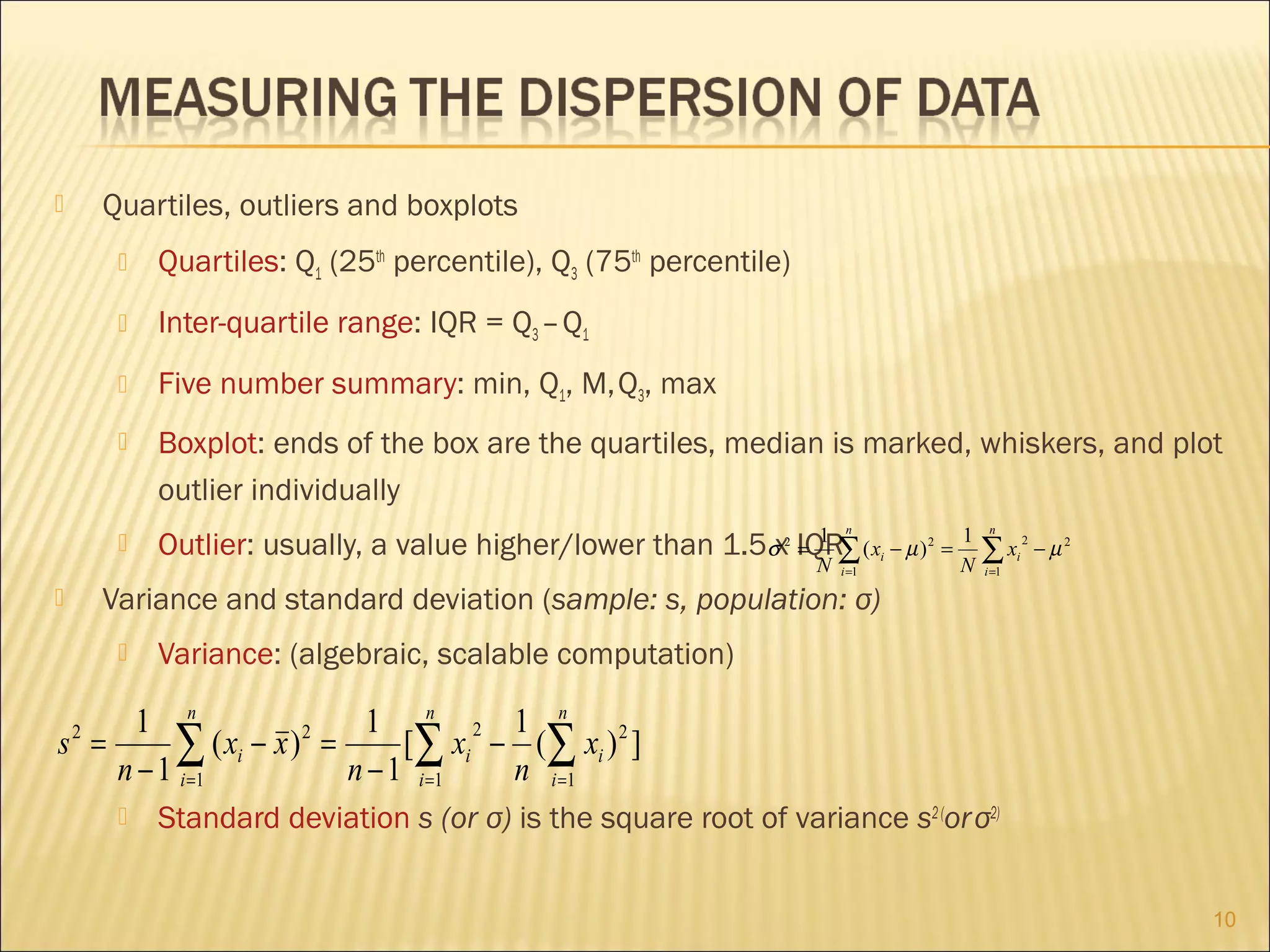Quartiles, outliers and boxplots





Quartiles: Q1 (25th percentile), Q3 (75th percentile)



Inter-quartile range: IQR = Q3 – Q1



Five number summary: min, Q1, M, Q3, max



Boxplot: ends of the box are the quartiles, median is marked, whiskers, and plot
outlier individually



1
Outlier: usually, a value higher/lower than 1.5σx IQR∑ ( x − µ )
=

n

2

N

i =1

i

2

=

1
N

n

∑x
i =1

i

2

− µ2

Variance and standard deviation (sample: s, population: σ)





Variance: (algebraic, scalable computation)

1 n
1 n 2 1 n
2
s =
∑1 ( xi − x ) = n − 1 [∑1 xi − n (∑1 xi ) 2 ]
n − 1 i=
i=
i=
2



Standard deviation s (or σ) is the square root of variance s2 (or σ2)
10

 