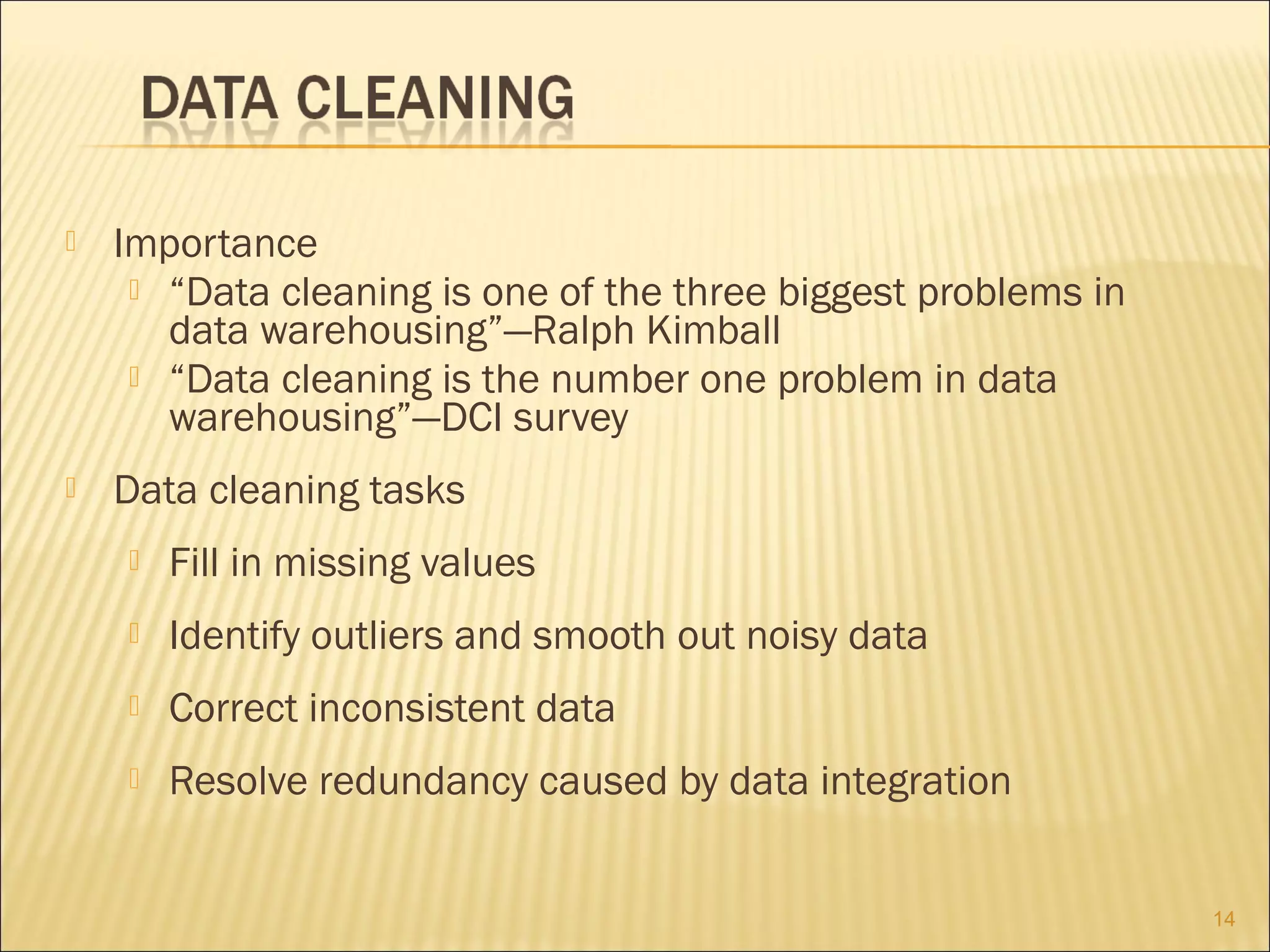

Importance
 “Data cleaning is one of the three biggest problems in
data warehousing”—Ralph Kimball
 “Data cleaning is the number one problem in data
warehousing”—DCI survey



Data cleaning tasks


Fill in missing values



Identify outliers and smooth out noisy data



Correct inconsistent data



Resolve redundancy caused by data integration
14

 
