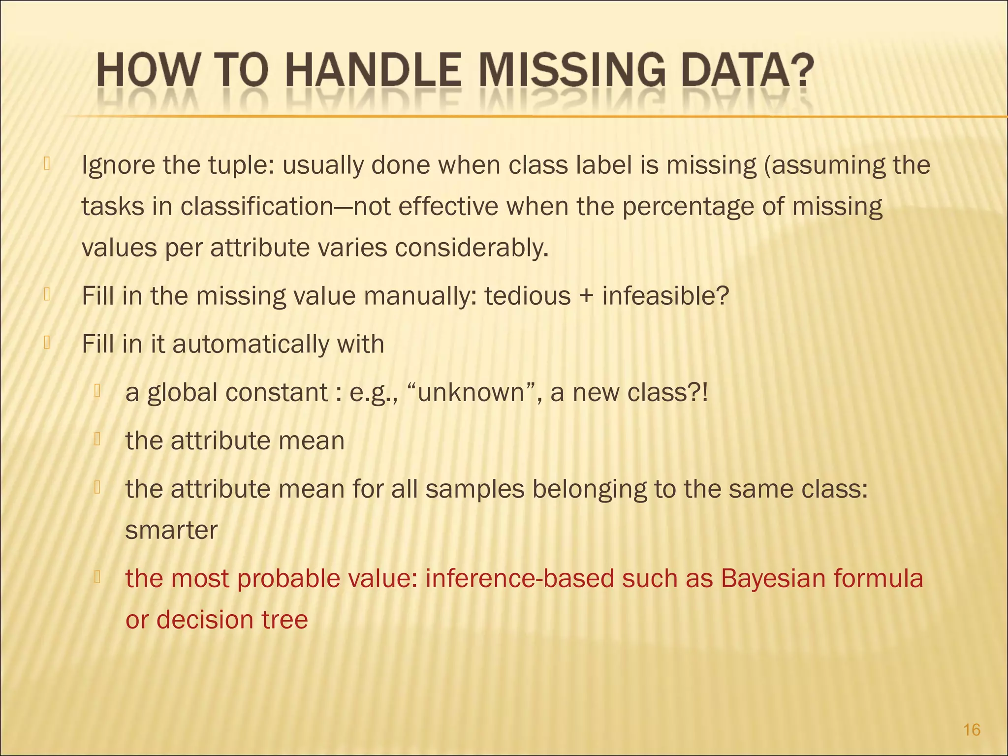 

Ignore the tuple: usually done when class label is missing (assuming the
tasks in classification—not effective when the percentage of missing
values per attribute varies considerably.



Fill in the missing value manually: tedious + infeasible?



Fill in it automatically with


a global constant : e.g., “unknown”, a new class?!



the attribute mean



the attribute mean for all samples belonging to the same class:
smarter



the most probable value: inference-based such as Bayesian formula
or decision tree

16

 