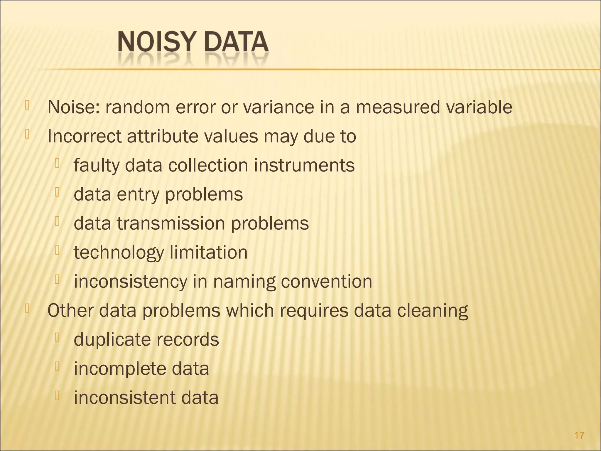 




Noise: random error or variance in a measured variable
Incorrect attribute values may due to
 faulty data collection instruments
 data entry problems
 data transmission problems
 technology limitation
 inconsistency in naming convention
Other data problems which requires data cleaning
 duplicate records
 incomplete data
 inconsistent data
17

 