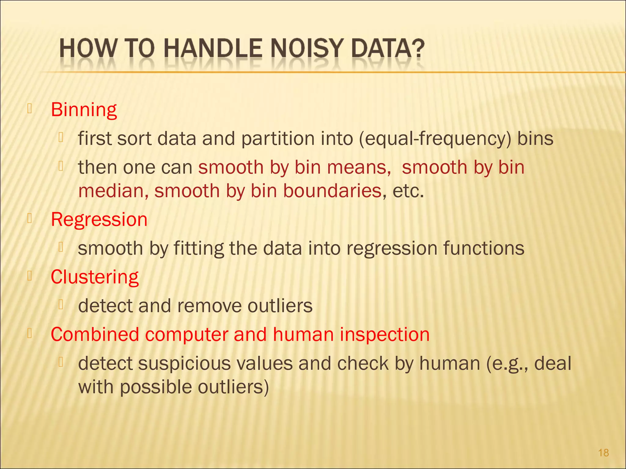 







Binning
 first sort data and partition into (equal-frequency) bins
 then one can smooth by bin means, smooth by bin
median, smooth by bin boundaries, etc.
Regression
 smooth by fitting the data into regression functions
Clustering
 detect and remove outliers
Combined computer and human inspection
 detect suspicious values and check by human (e.g., deal
with possible outliers)
18

 
