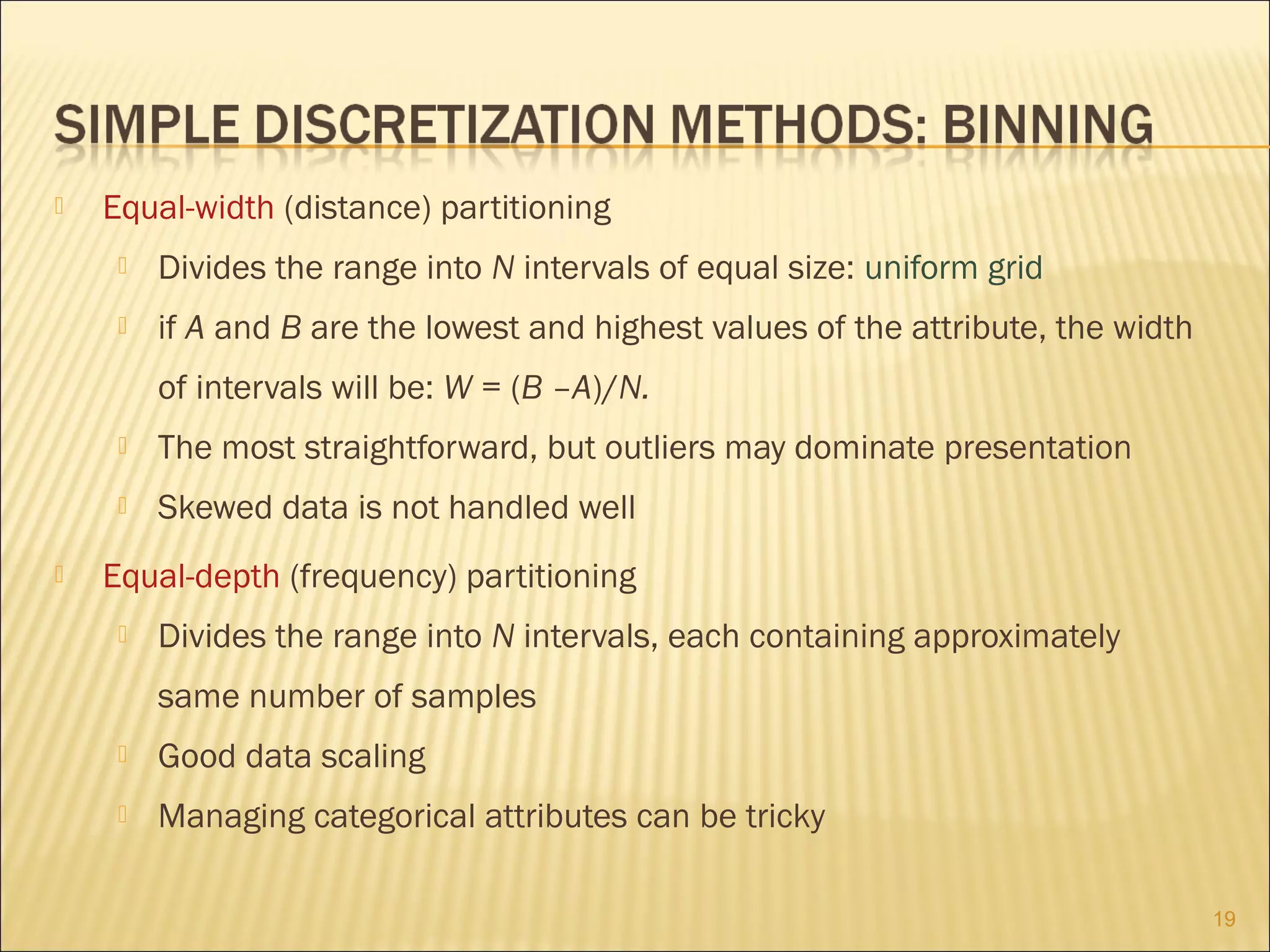 

Equal-width (distance) partitioning


Divides the range into N intervals of equal size: uniform grid



if A and B are the lowest and highest values of the attribute, the width
of intervals will be: W = (B –A)/N.





The most straightforward, but outliers may dominate presentation
Skewed data is not handled well

Equal-depth (frequency) partitioning


Divides the range into N intervals, each containing approximately
same number of samples



Good data scaling



Managing categorical attributes can be tricky
19

 