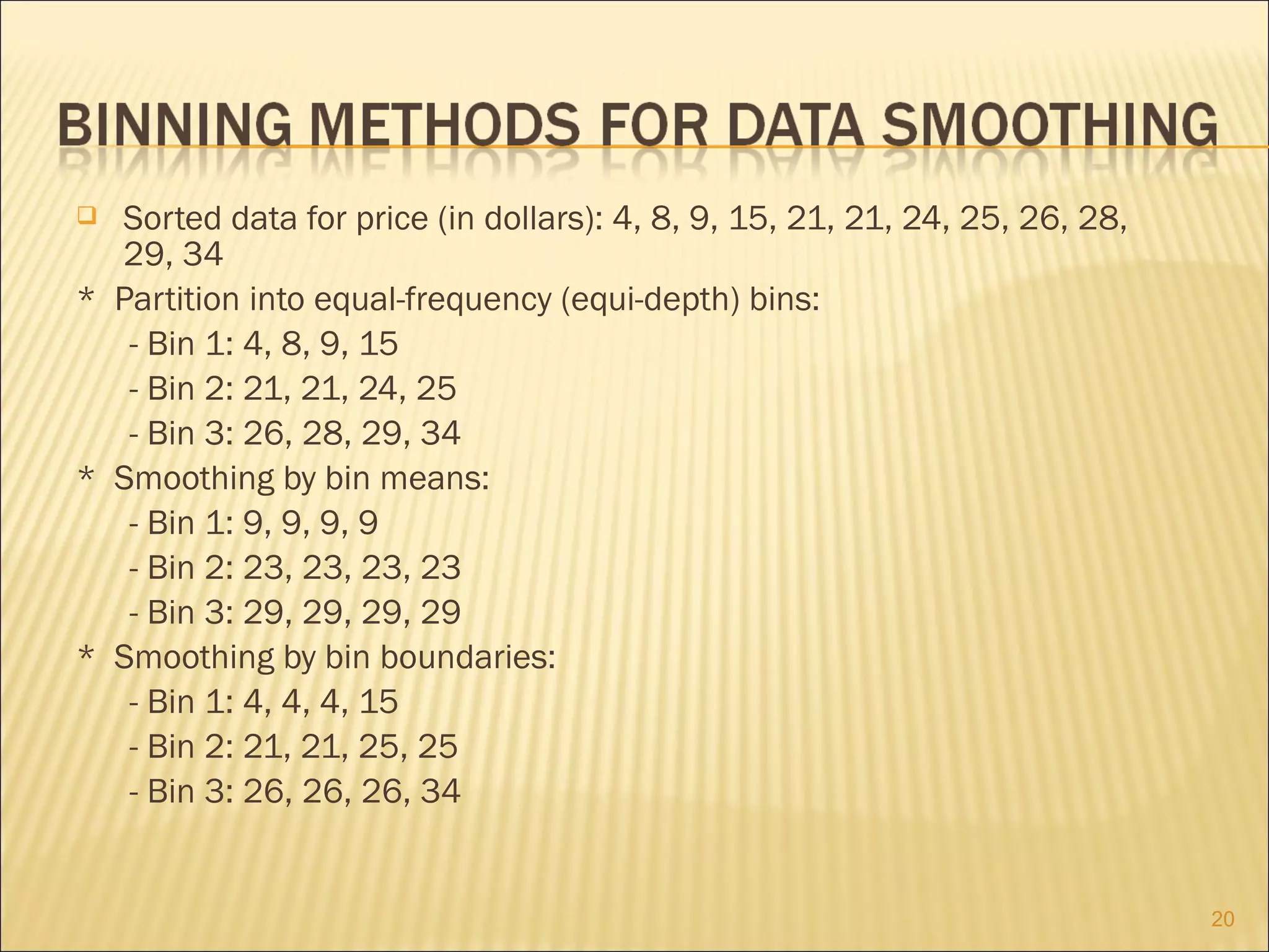Sorted data for price (in dollars): 4, 8, 9, 15, 21, 21, 24, 25, 26, 28,
29, 34
* Partition into equal-frequency (equi-depth) bins:
- Bin 1: 4, 8, 9, 15
- Bin 2: 21, 21, 24, 25
- Bin 3: 26, 28, 29, 34
* Smoothing by bin means:
- Bin 1: 9, 9, 9, 9
- Bin 2: 23, 23, 23, 23
- Bin 3: 29, 29, 29, 29
* Smoothing by bin boundaries:
- Bin 1: 4, 4, 4, 15
- Bin 2: 21, 21, 25, 25
- Bin 3: 26, 26, 26, 34


20

 