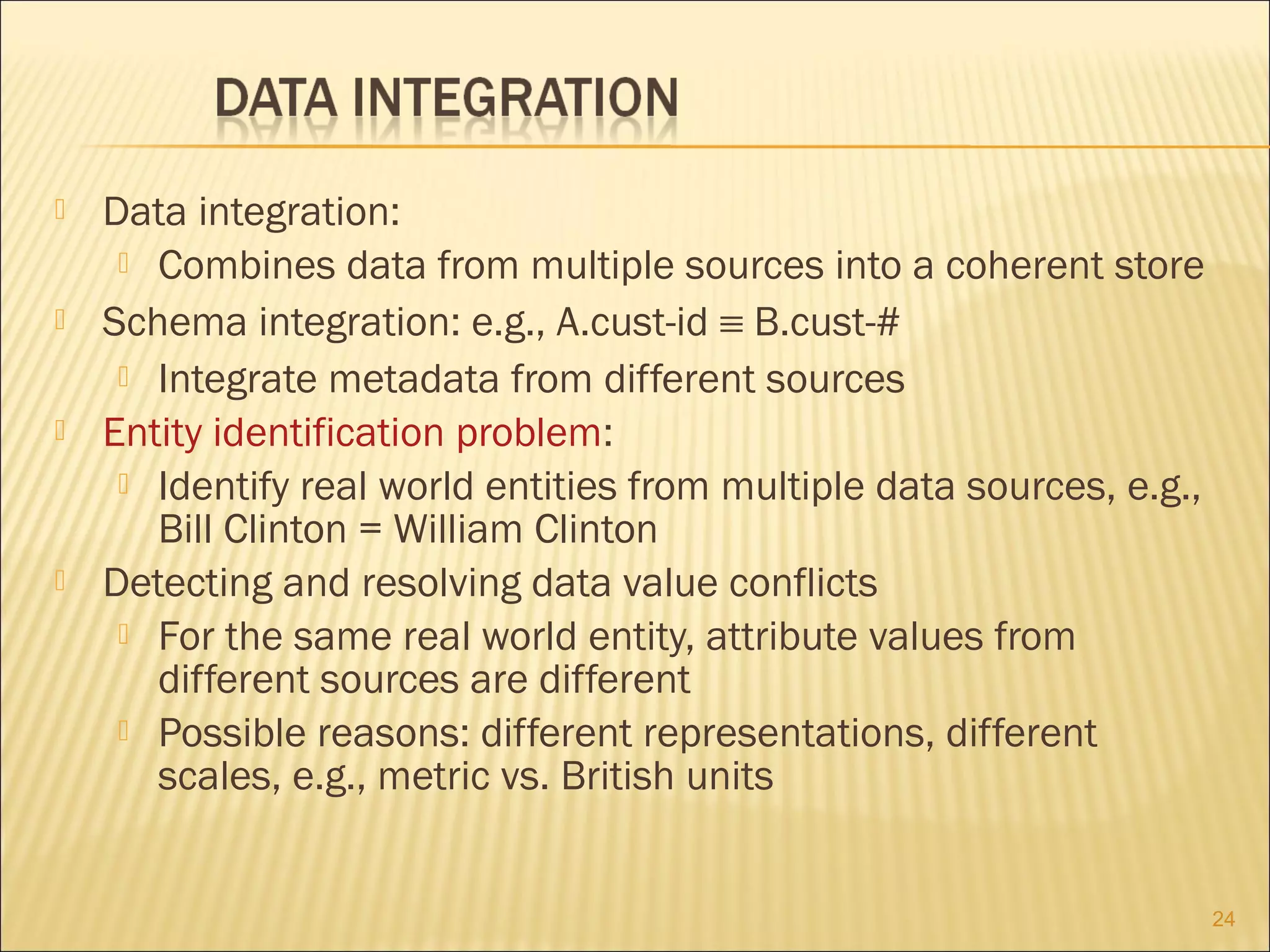







Data integration:
 Combines data from multiple sources into a coherent store
Schema integration: e.g., A.cust-id ≡ B.cust-#
 Integrate metadata from different sources
Entity identification problem:
 Identify real world entities from multiple data sources, e.g.,
Bill Clinton = William Clinton
Detecting and resolving data value conflicts
 For the same real world entity, attribute values from
different sources are different
 Possible reasons: different representations, different
scales, e.g., metric vs. British units
24

 