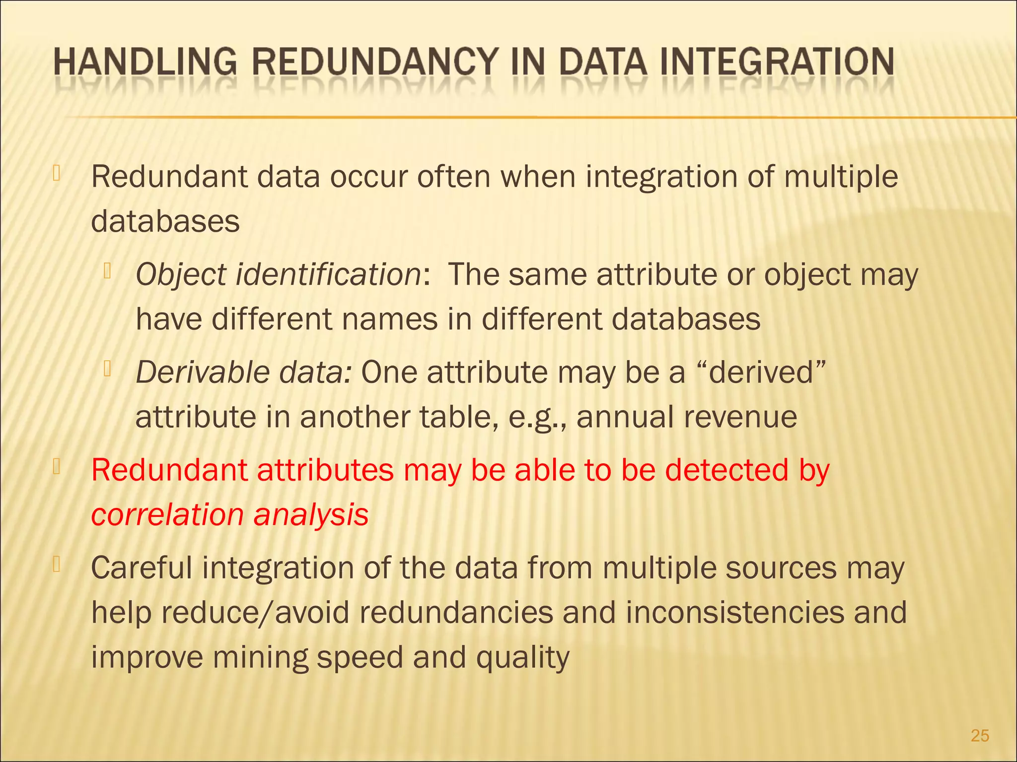 

Redundant data occur often when integration of multiple
databases


Object identification: The same attribute or object may
have different names in different databases



Derivable data: One attribute may be a “derived”
attribute in another table, e.g., annual revenue



Redundant attributes may be able to be detected by
correlation analysis



Careful integration of the data from multiple sources may
help reduce/avoid redundancies and inconsistencies and
improve mining speed and quality
25

 